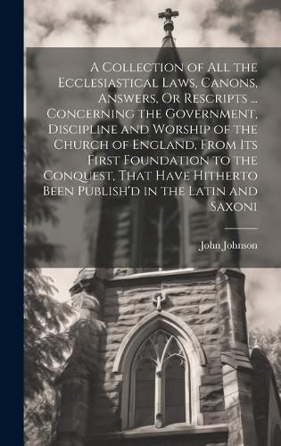 Cover image for A Collection of All the Ecclesiastical Laws, Canons, Answers, Or Rescripts ... Concerning the Government, Discipline and Worship of the Church of England, From Its First Foundation to the Conquest, That Have Hitherto Been Publish'd in the Latin and Saxoni