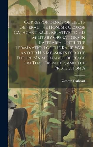 Cover image for Correspondence of Lieut.-General the Hon. Sir George Cathcart, K.C.B., Relative to his Military Operations in Kaffraria, Until the Termination of the Kafir war, and to his Measures for the Future Maintenance of Peace on That Frontier, and the Protection A