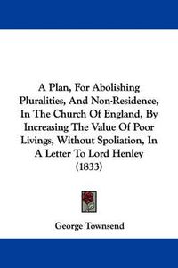 Cover image for A Plan, For Abolishing Pluralities, And Non-Residence, In The Church Of England, By Increasing The Value Of Poor Livings, Without Spoliation, In A Letter To Lord Henley (1833)