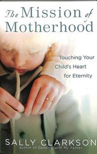 Cover image for The Mission of Motherhood: Touching Your Child's Heart for Eternity