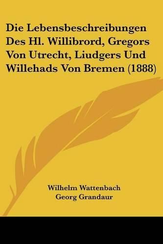 Die Lebensbeschreibungen Des Hl. Willibrord, Gregors Von Utrecht, Liudgers Und Willehads Von Bremen (1888)