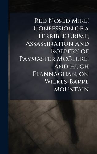 Cover image for Red Nosed Mike! Confession of a Terrible Crime, Assassination and Robbery of Paymaster McClure! and Hugh Flannaghan, on Wilkes-Barre Mountain