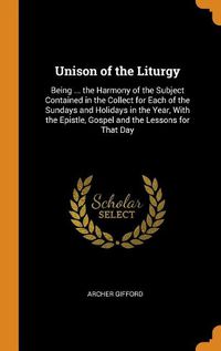 Cover image for Unison of the Liturgy: Being ... the Harmony of the Subject Contained in the Collect for Each of the Sundays and Holidays in the Year, with the Epistle, Gospel and the Lessons for That Day