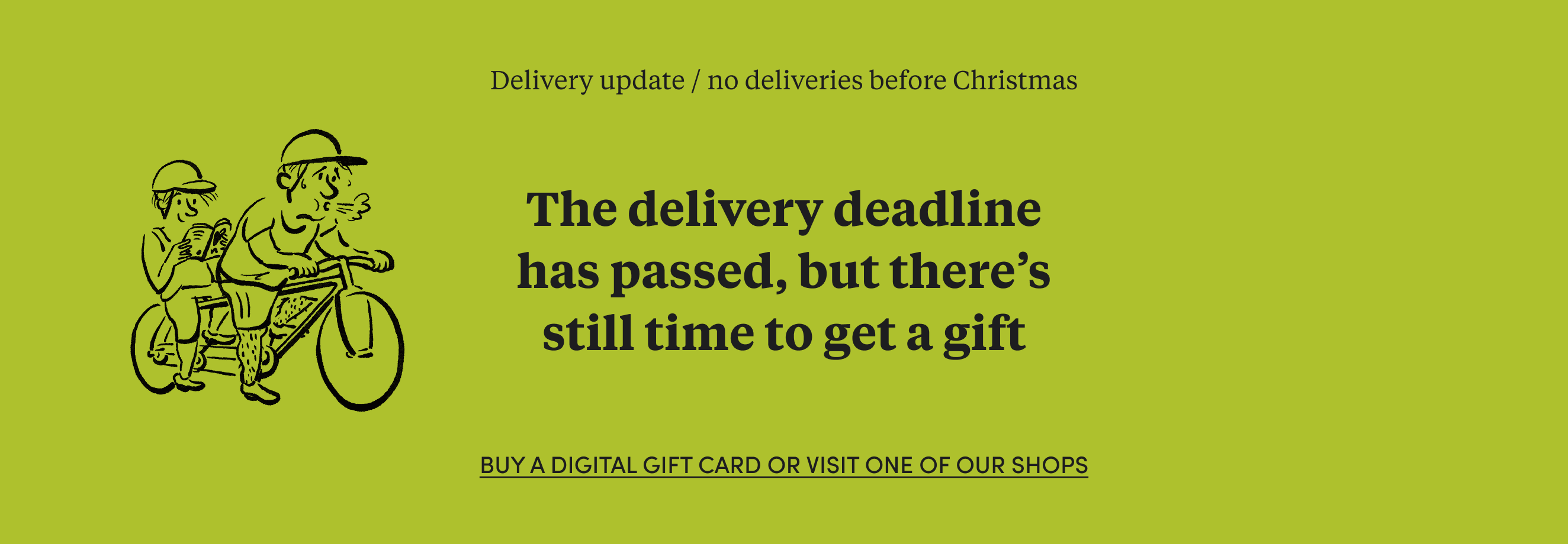 The delivery deadline has passed, but there's still time to get a Christmas gift! Buy a digital gift card or visit one of our shops.