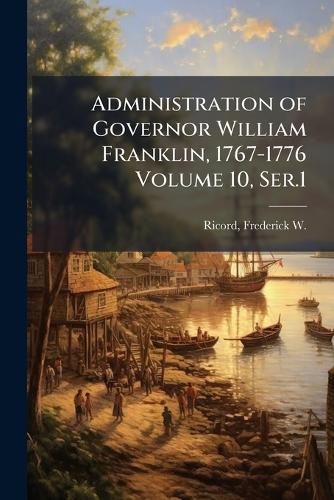 Cover image for Administration of Governor William Franklin, 1767-1776 Volume 10, Ser.1