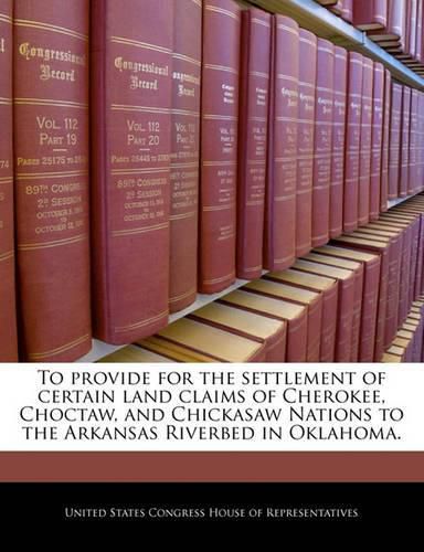 Cover image for To Provide for the Settlement of Certain Land Claims of Cherokee, Choctaw, and Chickasaw Nations to the Arkansas Riverbed in Oklahoma.