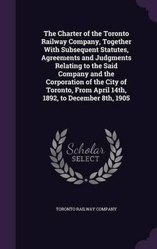 Cover image for The Charter of the Toronto Railway Company, Together with Subsequent Statutes, Agreements and Judgments Relating to the Said Company and the Corporation of the City of Toronto, from April 14th, 1892, to December 8th, 1905