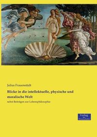 Cover image for Blicke in die intellektuelle, physische und moralische Welt: nebst Beitragen zur Lebensphilosophie