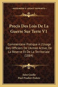 Cover image for Precis Des Lois de La Guerre Sur Terre V1: Commentaire Pratique A L'Usage Des Officiers de L'Armee Active, de La Reserve Et de La Territoriale (1884)