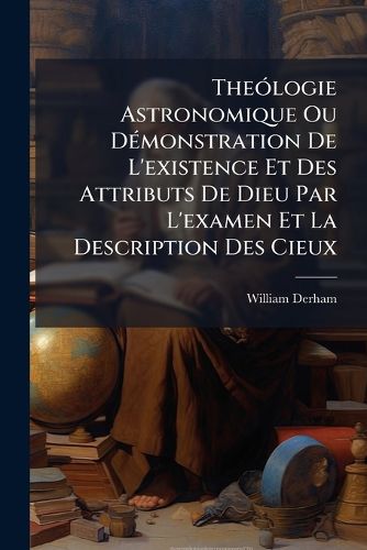 Cover image for The Logie Astronomique Ou D Monstration de L'Existence Et Des Attributs de Dieu Par L'Examen Et La Description Des Cieux