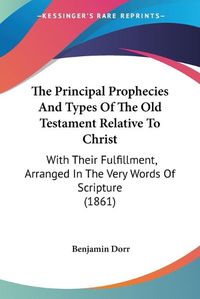 Cover image for The Principal Prophecies and Types of the Old Testament Relative to Christ: With Their Fulfillment, Arranged in the Very Words of Scripture (1861)