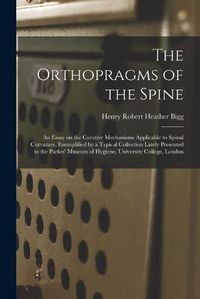 Cover image for The Orthopragms of the Spine: an Essay on the Curative Mechanisms Applicable to Spinal Curvature, Exemplified by a Typical Collection Lately Presented to the Parkes' Museum of Hygiene, University College, London