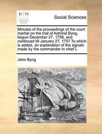 Cover image for Minutes of the Proceedings of the Court Martial on the Trial of Admiral Byng, Begun December 27, 1756, and Continued Till January 27, 1757 to Which Is Added, an Explanation of the Signals Made by the Commander in Chief L