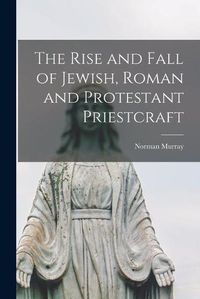 Cover image for The Rise and Fall of Jewish, Roman and Protestant Priestcraft [microform]