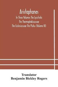 Cover image for Aristophanes In Three Volumes The Lysistrata The Thesmophokiazusae The Ecclesiazusae The Plutus (Volume III)