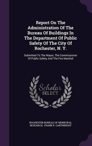 Cover image for Report on the Administration of the Bureau of Buildings in the Department of Public Safety of the City of Rochester, N. Y.: Submitted to the Mayor, the Commissioner of Public Safety and the Fire Marshal