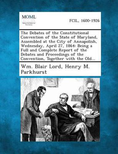 Cover image for The Debates of the Constitutional Convention of the State of Maryland, Assembled at the City of Annapolish, Wednesday, April 27, 1864: Being a Full an