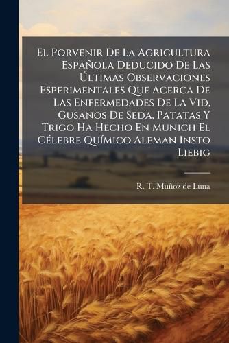 Cover image for El Porvenir De La Agricultura Espanola Deducido De Las Ultimas Observaciones Esperimentales Que Acerca De Las Enfermedades De La Vid, Gusanos De Seda, Patatas Y Trigo Ha Hecho En Munich El Celebre Quimico Aleman Insto Liebig