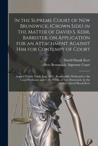 In the Supreme Court of New Brunswick, (Crown Side) in the Matter of David S. Kerr, Barrister, on Application for an Attachment Against Him for Contempt of Court [microform]: Argued Trinity Term, June 1881: Respectfully Dedicated to the Legal...