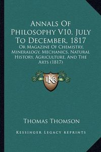 Cover image for Annals of Philosophy V10, July to December, 1817: Or Magazine of Chemistry, Mineralogy, Mechanics, Natural History, Agriculture, and the Arts (1817)