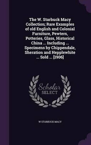 Cover image for The W. Starbuck Macy Collection; Rare Examples of Old English and Colonial Furniture, Pewters, Potteries, Glass, Historical China ... Including ... Specimens by Chippendale, Sheration and Hepplewhite ... Sold ... [1906]