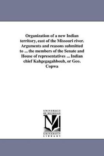 Cover image for Organization of a New Indian Territory, East of the Missouri River. Arguments and Reasons Submitted to ... the Members of the Senate and House of Representatives ... Indian Chief Kahgegagahbouh, or Geo. Copwa