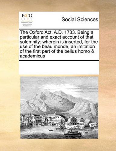 Cover image for The Oxford ACT, A.D. 1733. Being a Particular and Exact Account of That Solemnity: Wherein Is Inserted, for the Use of the Beau Monde, an Imitation of the First Part of the Bellus Homo & Academicus