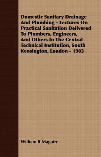 Cover image for Domestic Sanitary Drainage and Plumbing - Lectures on Practical Sanitation Delivered to Plumbers, Engineers, and Others in the Central Technical Institution, South Kensington, London - 1903