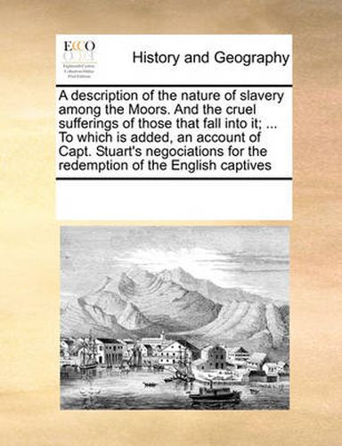 Cover image for A Description of the Nature of Slavery Among the Moors. and the Cruel Sufferings of Those That Fall Into It; ... to Which Is Added, an Account of Capt. Stuart's Negociations for the Redemption of the English Captives