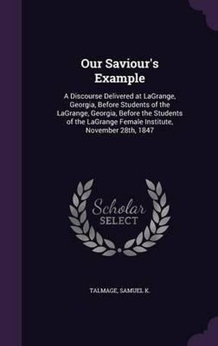 Our Saviour's Example: A Discourse Delivered at Lagrange, Georgia, Before Students of the Lagrange, Georgia, Before the Students of the Lagrange Female Institute, November 28th, 1847