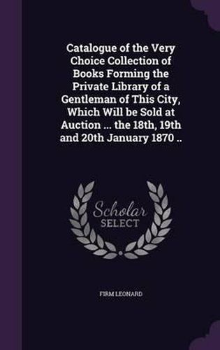 Cover image for Catalogue of the Very Choice Collection of Books Forming the Private Library of a Gentleman of This City, Which Will Be Sold at Auction ... the 18th, 19th and 20th January 1870 ..