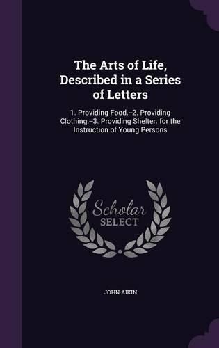 Cover image for The Arts of Life, Described in a Series of Letters: 1. Providing Food.--2. Providing Clothing.--3. Providing Shelter. for the Instruction of Young Persons