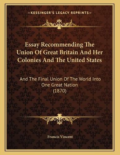 Cover image for Essay Recommending the Union of Great Britain and Her Colonies and the United States: And the Final Union of the World Into One Great Nation (1870)