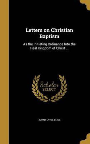 Cover image for Letters on Christian Baptism: As the Initiating Ordinance Into the Real Kingdom of Christ ...