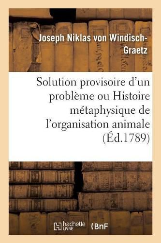 Cover image for Solution Provisoire d'Un Probleme Ou Histoire Metaphysique de l'Organisation Animale Pour Servir: A Un Essai Sur Une Methode de Demontrer Et Decouvrir La Verite Dans Toutes Les Sciences