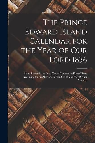 Cover image for The Prince Edward Island Calendar for the Year of Our Lord 1836: Being Bissextile, or Leap-year: Containing Every Thing Necessary for an Almanack and a Great Variety of Other Matters.