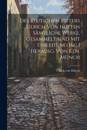 Des Teutschen Ritters Ulrich Von Hutten Saemtliche Werke, Gesammelt Und Mit Einleitung [&c.] Herausg. Von E.j.h. Muench