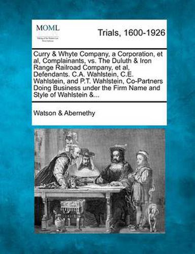 Cover image for Curry & Whyte Company, a Corporation, et al, Complainants, vs. the Duluth & Iron Range Railroad Company, et al, Defendants. C.A. Wahlstein, C.E. Wahlstein, and P.T. Wahlstein, Co-Partners Doing Business Under the Firm Name and Style of Wahlstein &...