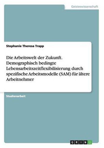 Cover image for Die Arbeitswelt der Zukunft. Demographisch bedingte Lebensarbeitszeitflexibilisierung durch spezifische Arbeitsmodelle (SAM) fur altere Arbeitnehmer