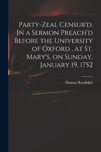 Party-zeal Censur'd. In a Sermon Preach'd Before the University of Oxford, at St. Mary's, on Sunday, January 19, 1752