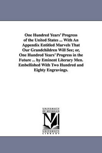 Cover image for One Hundred Years' Progress of the United States ... With An Appendix Entitled Marvels That Our Grandchildren Will See; or, One Hundred Years' Progress in the Future ... by Eminent Literary Men. Embellished With Two Hundred and Eighty Engravings.