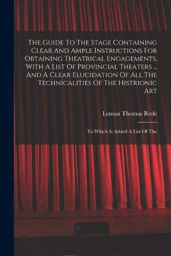 Cover image for The Guide To The Stage Containing Clear And Ample Instructions For Obtaining Theatrical Engagements, With A List Of Provincial Theaters ... And A Clear Elucidation Of All The Technicalities Of The Histrionic Art