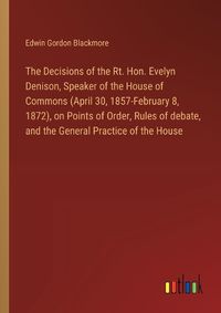 Cover image for The Decisions of the Rt. Hon. Evelyn Denison, Speaker of the House of Commons (April 30, 1857-February 8, 1872), on Points of Order, Rules of debate, and the General Practice of the House