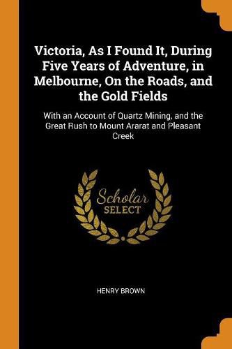 Victoria, as I Found It, During Five Years of Adventure, in Melbourne, on the Roads, and the Gold Fields: With an Account of Quartz Mining, and the Great Rush to Mount Ararat and Pleasant Creek