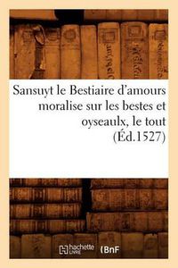 Cover image for Sansuyt Le Bestiaire d'Amours Moralise Sur Les Bestes Et Oyseaulx, Le Tout (Ed.1527)