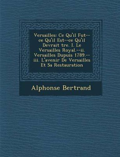 Versailles: Ce Qu'il Fut--Ce Qu'il Est--Ce Qu'il Devrait Tre. I. Le Versailles Royal.--II. Versailles Dupuis 1789.--III. L'Avenir de Versailles Et Sa Restauration