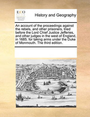 An Account of the Proceedings Against the Rebels, and Other Prisoners, Tried Before the Lord Chief Justice Jefferies, and Other Judges in the West of England, in 1685. for Taking Arms Under the Duke of Monmouth. the Third Edition.