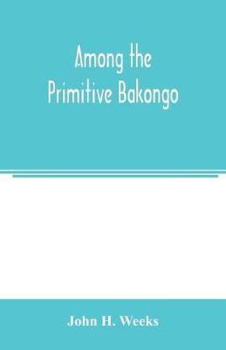 Cover image for Among the primitive Bakongo; a record of thirty years' close intercourse with the Bakongo and other tribes of equatorial Africa, with a description of their habits, customs & religious beliefs