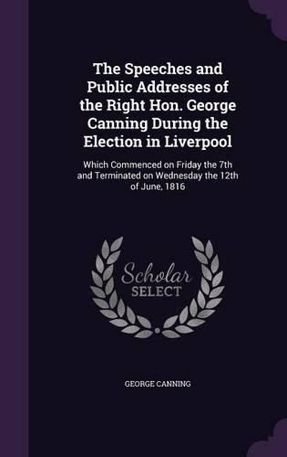 Cover image for The Speeches and Public Addresses of the Right Hon. George Canning During the Election in Liverpool: Which Commenced on Friday the 7th and Terminated on Wednesday the 12th of June, 1816