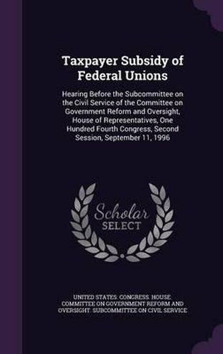 Cover image for Taxpayer Subsidy of Federal Unions: Hearing Before the Subcommittee on the Civil Service of the Committee on Government Reform and Oversight, House of Representatives, One Hundred Fourth Congress, Second Session, September 11, 1996